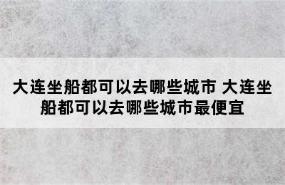 大连坐船都可以去哪些城市 大连坐船都可以去哪些城市最便宜